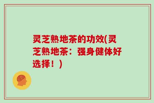 灵芝熟地茶的功效(灵芝熟地茶：强身健体好选择！)