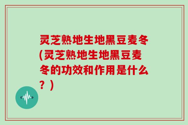 灵芝熟地生地黑豆麦冬(灵芝熟地生地黑豆麦冬的功效和作用是什么？)