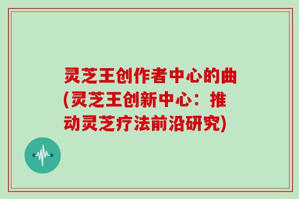灵芝王创作者中心的曲(灵芝王创新中心：推动灵芝疗法前沿研究)