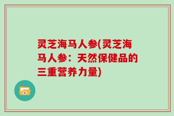 灵芝海马人参(灵芝海马人参：天然保健品的三重营养力量)