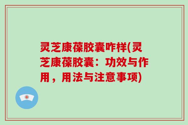 灵芝康葆胶囊咋样(灵芝康葆胶囊：功效与作用，用法与注意事项)