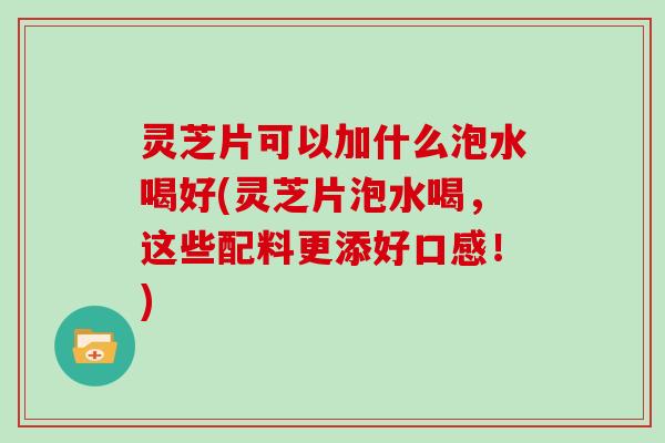 灵芝片可以加什么泡水喝好(灵芝片泡水喝，这些配料更添好口感！)