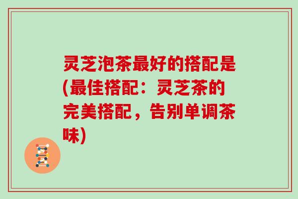 灵芝泡茶最好的搭配是(最佳搭配：灵芝茶的完美搭配，告别单调茶味)