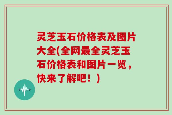 灵芝玉石价格表及图片大全(全网最全灵芝玉石价格表和图片一览，快来了解吧！)
