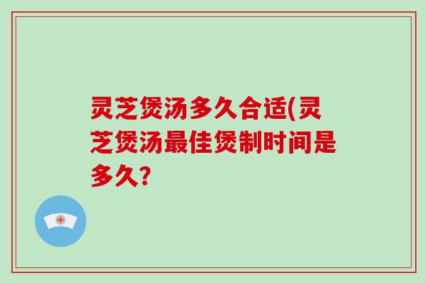 灵芝煲汤多久合适(灵芝煲汤最佳煲制时间是多久？