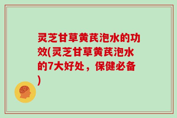 灵芝甘草黄芪泡水的功效(灵芝甘草黄芪泡水的7大好处，保健必备)