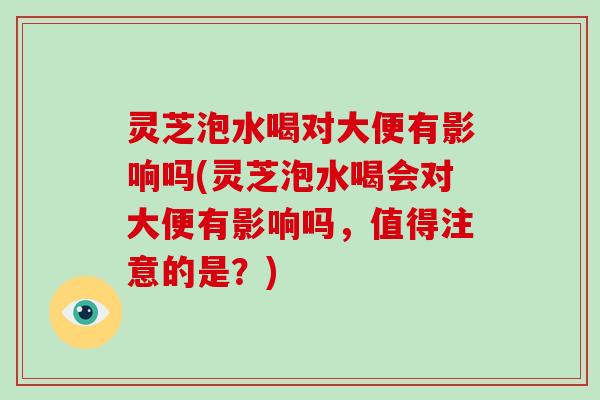 灵芝泡水喝对大便有影响吗(灵芝泡水喝会对大便有影响吗，值得注意的是？)