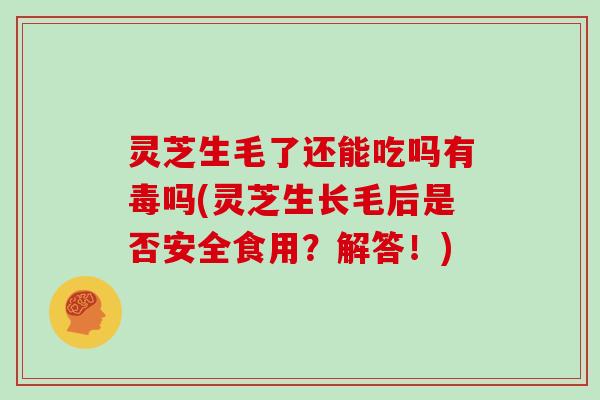 灵芝生毛了还能吃吗有毒吗(灵芝生长毛后是否安全食用？解答！)