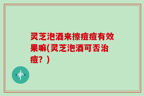 灵芝泡酒来擦痘痘有效果嘛(灵芝泡酒可否治痘？)