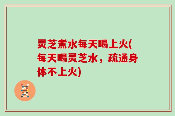灵芝煮水每天喝上火(每天喝灵芝水，疏通身体不上火)