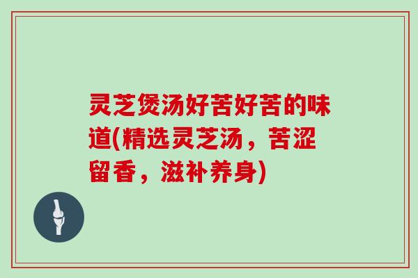 灵芝煲汤好苦好苦的味道(精选灵芝汤，苦涩留香，滋补养身)