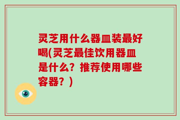 灵芝用什么器皿装最好喝(灵芝最佳饮用器皿是什么？推荐使用哪些容器？)