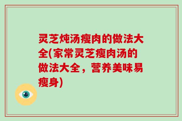 灵芝炖汤瘦肉的做法大全(家常灵芝瘦肉汤的做法大全，营养美味易瘦身)