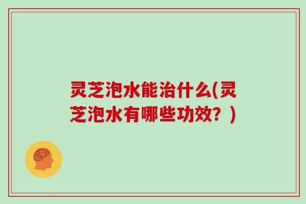 灵芝泡水能治什么(灵芝泡水有哪些功效？)
