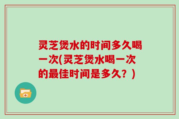 灵芝煲水的时间多久喝一次(灵芝煲水喝一次的最佳时间是多久？)