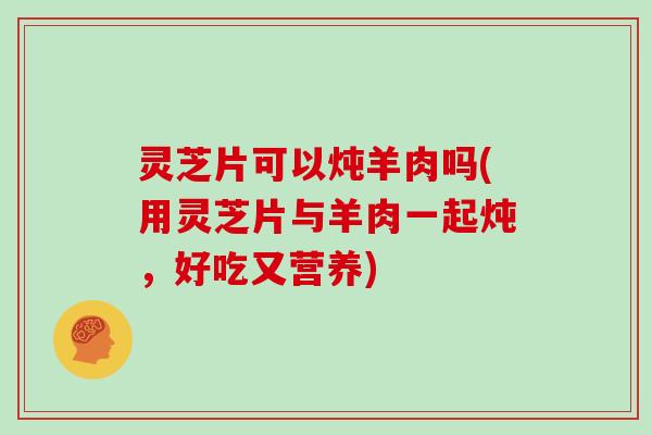 灵芝片可以炖羊肉吗(用灵芝片与羊肉一起炖，好吃又营养)