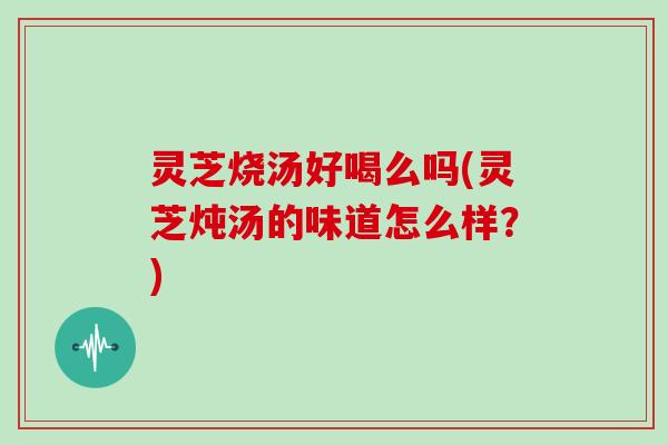 灵芝烧汤好喝么吗(灵芝炖汤的味道怎么样？)
