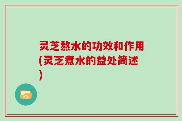 灵芝熬水的功效和作用(灵芝煮水的益处简述)