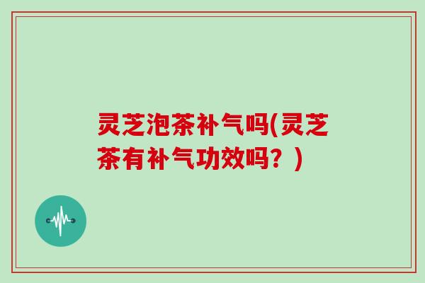 灵芝泡茶补气吗(灵芝茶有补气功效吗？)