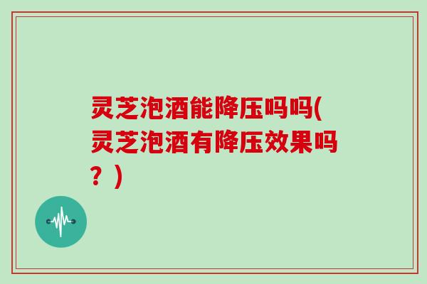 灵芝泡酒能降压吗吗(灵芝泡酒有降压效果吗？)