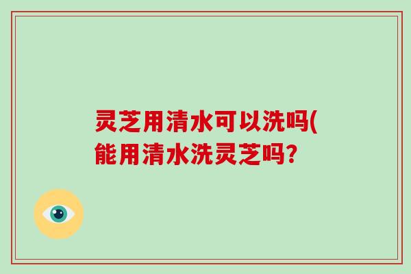 灵芝用清水可以洗吗(能用清水洗灵芝吗？