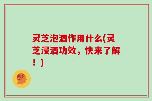 灵芝泡酒作用什么(灵芝浸酒功效，快来了解！)
