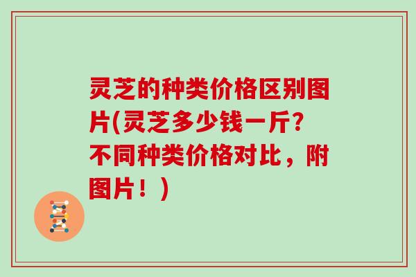 灵芝的种类价格区别图片(灵芝多少钱一斤？不同种类价格对比，附图片！)