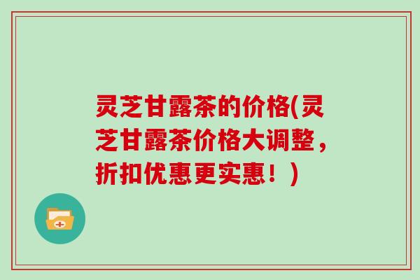 灵芝甘露茶的价格(灵芝甘露茶价格大调整，折扣优惠更实惠！)