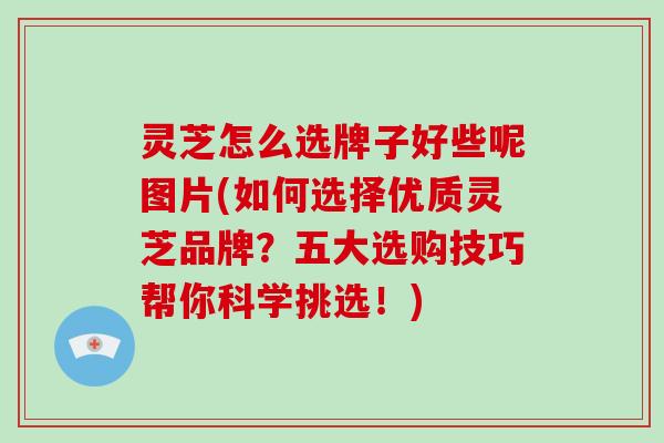 灵芝怎么选牌子好些呢图片(如何选择优质灵芝品牌？五大选购技巧帮你科学挑选！)