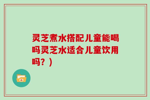 灵芝煮水搭配儿童能喝吗灵芝水适合儿童饮用吗？)