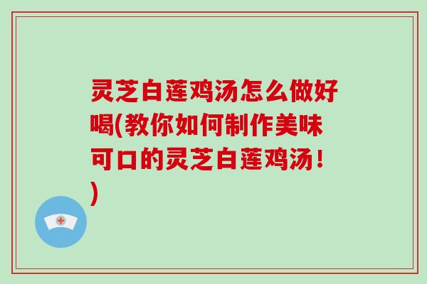 灵芝白莲鸡汤怎么做好喝(教你如何制作美味可口的灵芝白莲鸡汤！)
