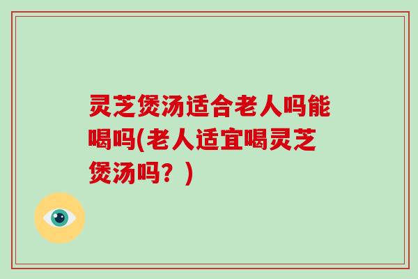 灵芝煲汤适合老人吗能喝吗(老人适宜喝灵芝煲汤吗？)
