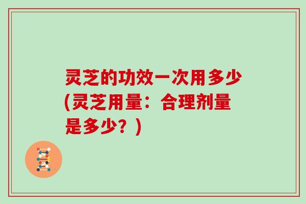 灵芝的功效一次用多少(灵芝用量：合理剂量是多少？)