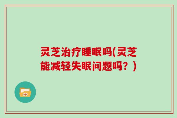 灵芝治疗睡眠吗(灵芝能减轻失眠问题吗？)
