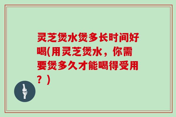 灵芝煲水煲多长时间好喝(用灵芝煲水，你需要煲多久才能喝得受用？)