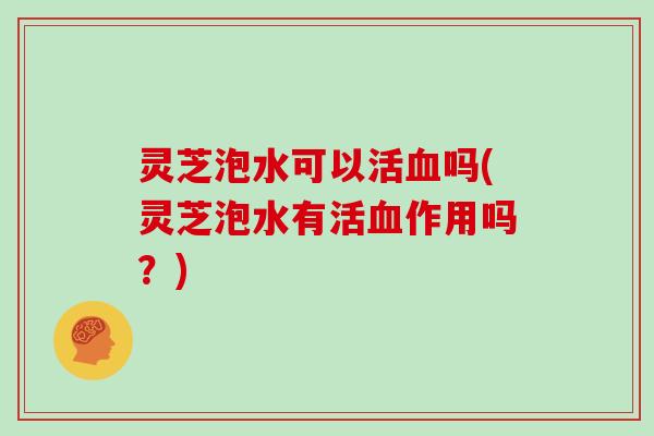 灵芝泡水可以活血吗(灵芝泡水有活血作用吗？)
