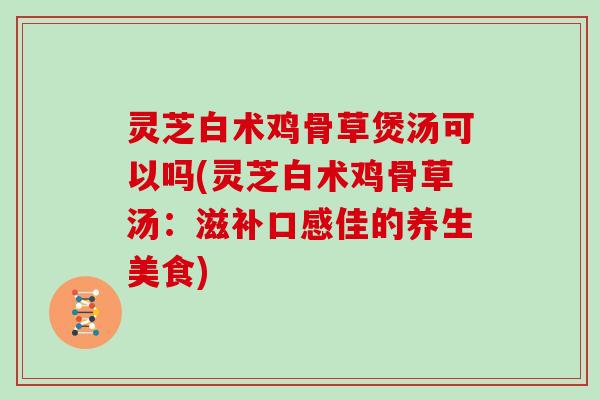 灵芝白术鸡骨草煲汤可以吗(灵芝白术鸡骨草汤：滋补口感佳的养生美食)