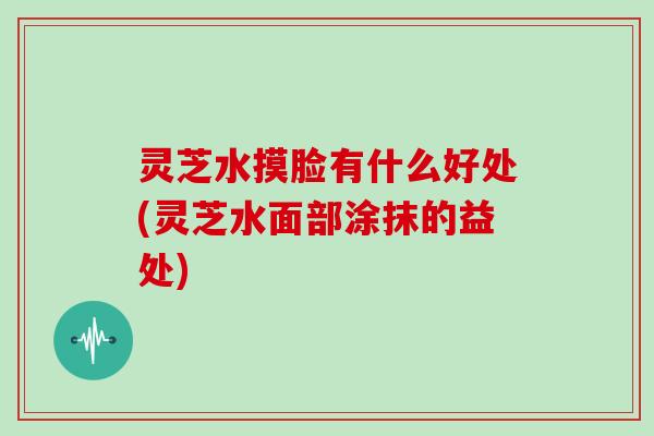 灵芝水摸脸有什么好处(灵芝水面部涂抹的益处)