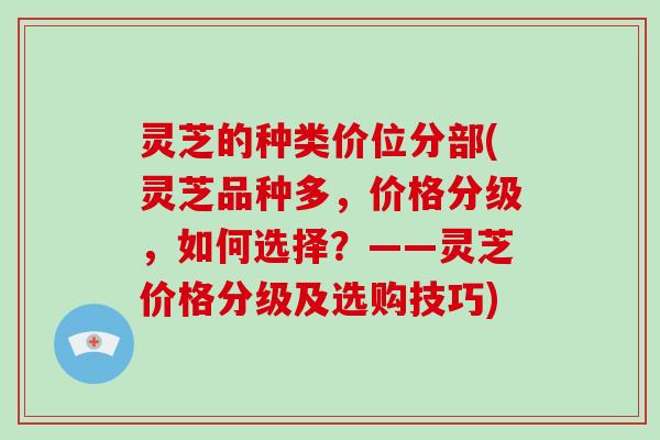 灵芝的种类价位分部(灵芝品种多，价格分级，如何选择？——灵芝价格分级及选购技巧)