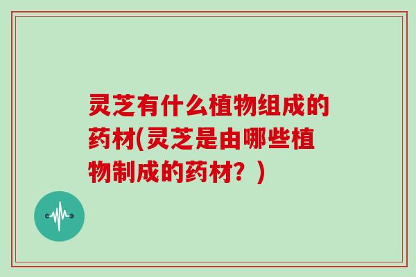 灵芝有什么植物组成的药材(灵芝是由哪些植物制成的药材？)