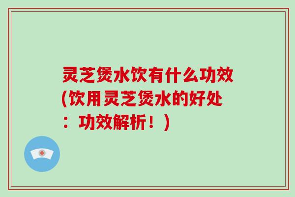 灵芝煲水饮有什么功效(饮用灵芝煲水的好处：功效解析！)