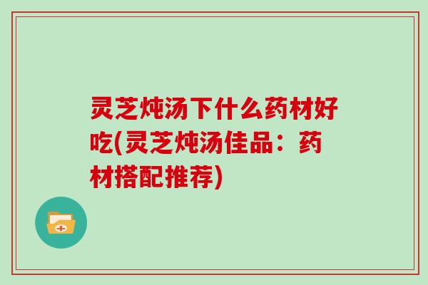 灵芝炖汤下什么药材好吃(灵芝炖汤佳品：药材搭配推荐)