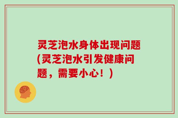 灵芝泡水身体出现问题(灵芝泡水引发健康问题，需要小心！)