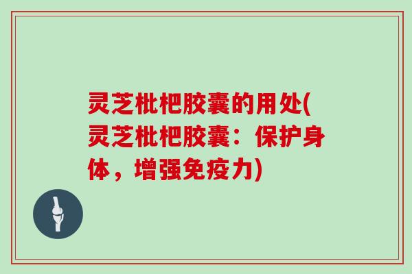 灵芝枇杷胶囊的用处(灵芝枇杷胶囊：保护身体，增强免疫力)