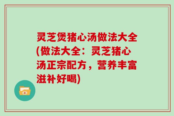 灵芝煲猪心汤做法大全(做法大全：灵芝猪心汤正宗配方，营养丰富滋补好喝)