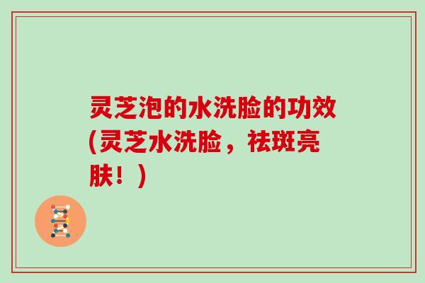灵芝泡的水洗脸的功效(灵芝水洗脸，祛斑亮肤！)