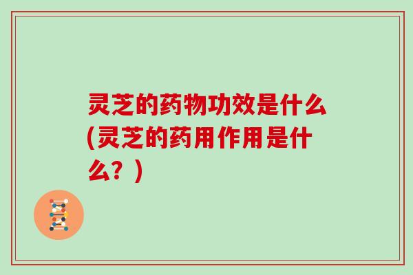 灵芝的药物功效是什么(灵芝的药用作用是什么？)