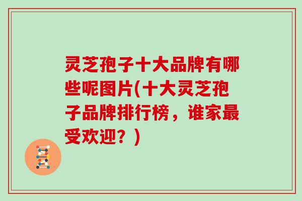 灵芝孢子十大品牌有哪些呢图片(十大灵芝孢子品牌排行榜，谁家最受欢迎？)