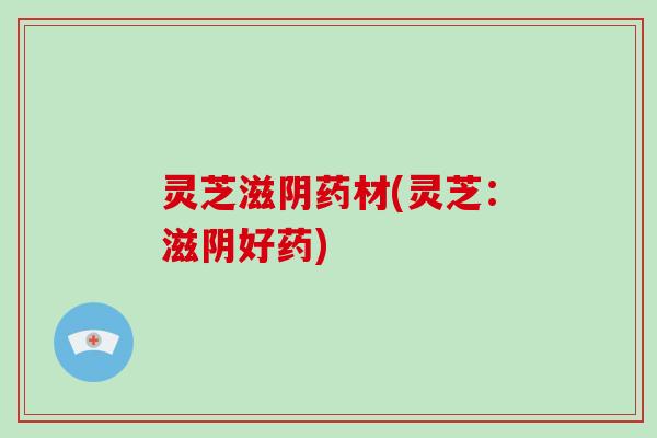 灵芝滋阴药材(灵芝：滋阴好药)