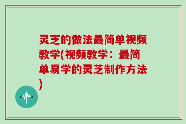 灵芝的做法最简单视频教学(视频教学：最简单易学的灵芝制作方法)